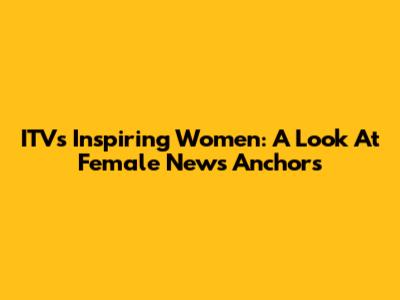 ITV's Inspiring Women: A Look At Female News Anchors