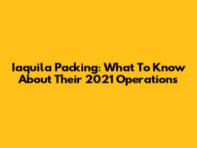 Iaquila Packing: What To Know About Their 2021 Operations