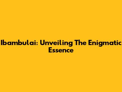 Ibambulai: Unveiling The Enigmatic Essence