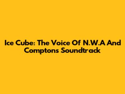 Ice Cube: The Voice Of N.W.A And Compton's Soundtrack