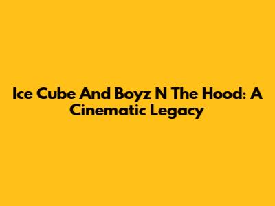 Ice Cube And Boyz N The Hood: A Cinematic Legacy