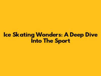 Ice Skating Wonders: A Deep Dive Into The Sport
