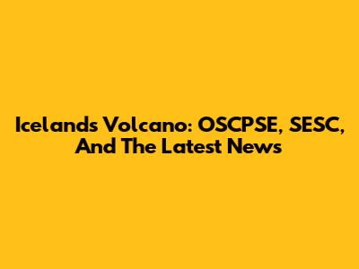 Iceland's Volcano: OSCPSE, SESC, And The Latest News