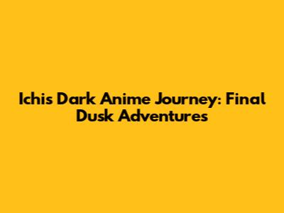 Ichi's Dark Anime Journey: Final Dusk Adventures