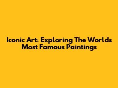 Iconic Art: Exploring The World's Most Famous Paintings