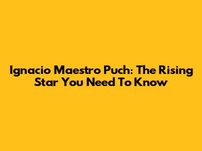 Ignacio Maestro Puch: The Rising Star You Need To Know