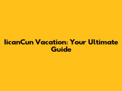 IicanCun Vacation: Your Ultimate Guide
