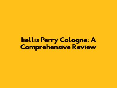 Iiellis Perry Cologne: A Comprehensive Review