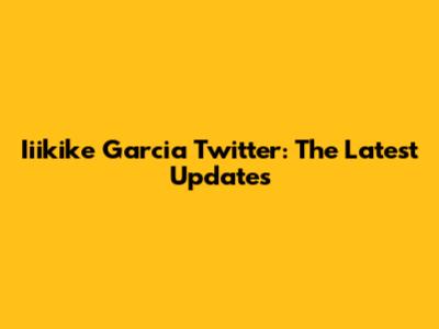 Iiikike Garcia Twitter: The Latest Updates
