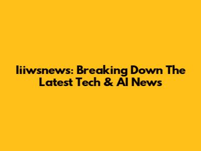 Iiiwsnews: Breaking Down The Latest Tech & AI News