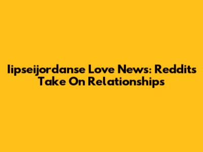 Iipseijordanse Love News: Reddit's Take On Relationships