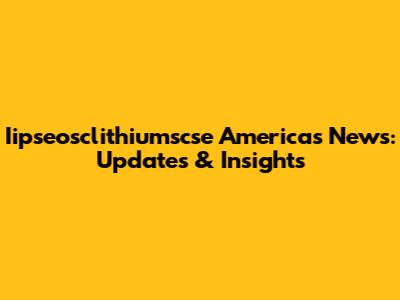 Iipseosclithiumscse Americas News: Updates & Insights