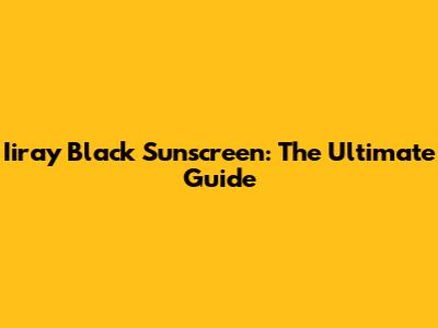 Iiray Black Sunscreen: The Ultimate Guide