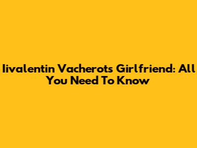 Iivalentin Vacherot's Girlfriend: All You Need To Know