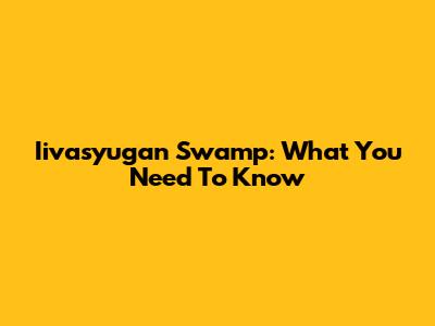 Iivasyugan Swamp: What You Need To Know
