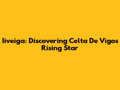 Iiveiga: Discovering Celta De Vigo's Rising Star