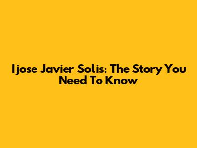 Ijose Javier Solis: The Story You Need To Know