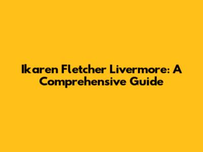 Ikaren Fletcher Livermore: A Comprehensive Guide