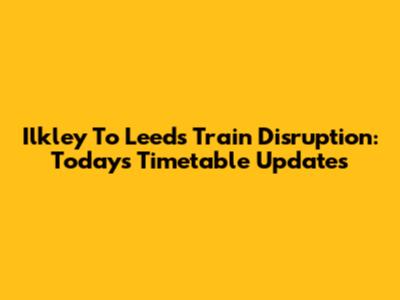 Ilkley To Leeds Train Disruption: Today's Timetable Updates