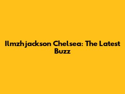 Ilmzhjackson Chelsea: The Latest Buzz