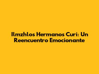 Ilmzhlos Hermanos Curi: Un Reencuentro Emocionante