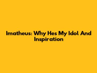 Imatheus: Why He's My Idol And Inspiration