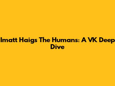 Imatt Haig's 'The Humans': A VK Deep Dive
