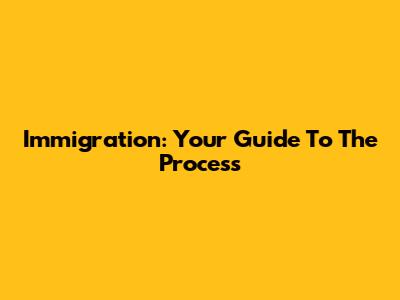 Immigration: Your Guide To The Process