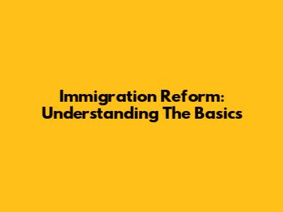Immigration Reform: Understanding The Basics