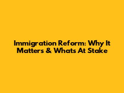 Immigration Reform: Why It Matters & What's At Stake