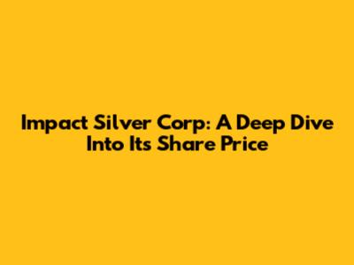 Impact Silver Corp: A Deep Dive Into Its Share Price