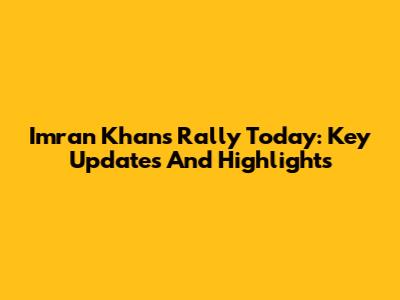 Imran Khan's Rally Today: Key Updates And Highlights
