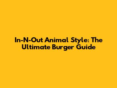 In-N-Out Animal Style: The Ultimate Burger Guide