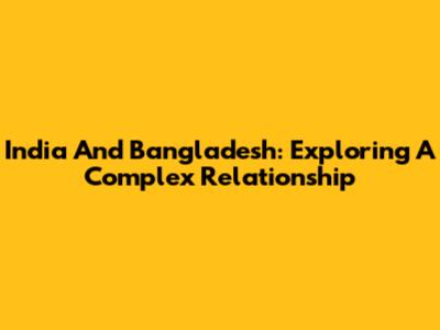India And Bangladesh: Exploring A Complex Relationship