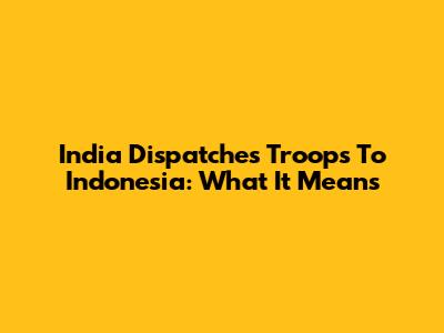 India Dispatches Troops To Indonesia: What It Means