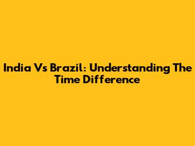 India Vs Brazil: Understanding The Time Difference