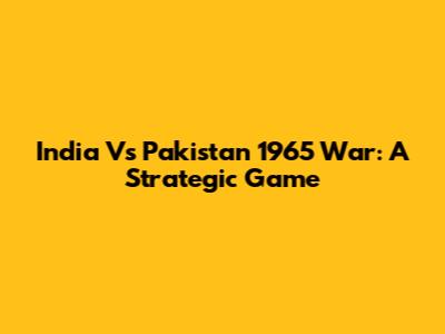 India Vs Pakistan 1965 War: A Strategic Game