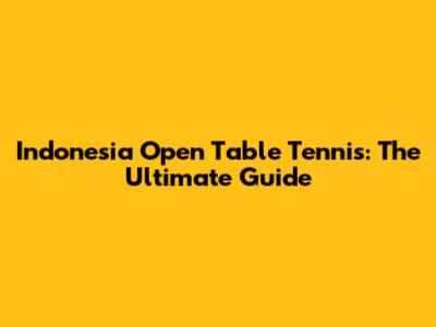 Indonesia Open Table Tennis: The Ultimate Guide