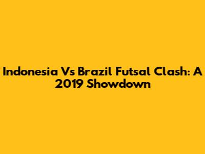 Indonesia Vs Brazil Futsal Clash: A 2019 Showdown