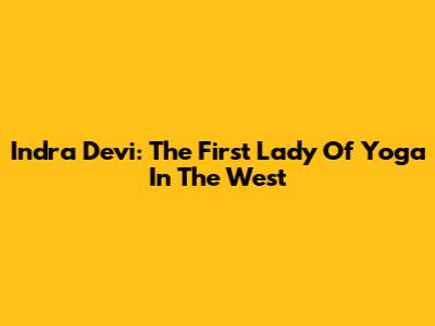 Indra Devi: The First Lady Of Yoga In The West