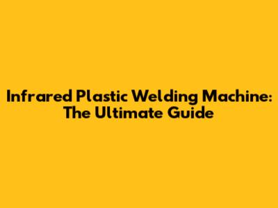Infrared Plastic Welding Machine: The Ultimate Guide