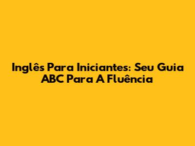 Inglês Para Iniciantes: Seu Guia ABC Para A Fluência