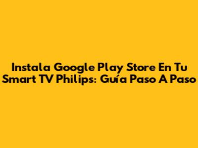 Instala Google Play Store En Tu Smart TV Philips: Guía Paso A Paso