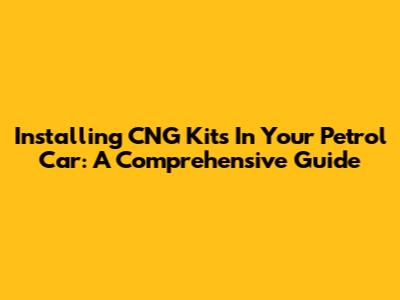 Installing CNG Kits In Your Petrol Car: A Comprehensive Guide