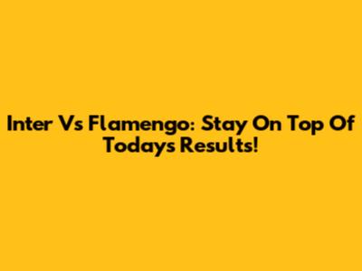 Inter Vs Flamengo: Stay On Top Of Today's Results!