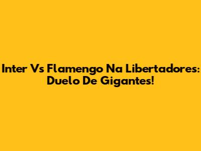 Inter Vs Flamengo Na Libertadores: Duelo De Gigantes!