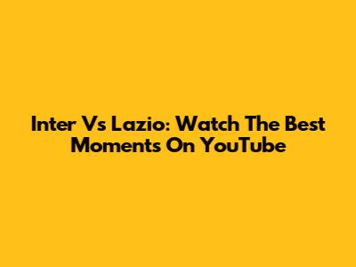 Inter Vs Lazio: Watch The Best Moments On YouTube