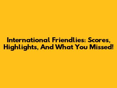 International Friendlies: Scores, Highlights, And What You Missed!