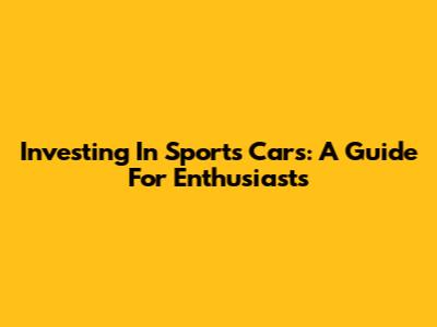Investing In Sports Cars: A Guide For Enthusiasts