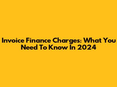 Invoice Finance Charges: What You Need To Know In 2024